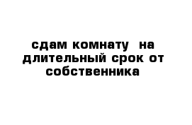 сдам комнату  на длительный срок от собственника